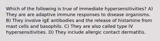 Which of the following is true of immediate hypersensitivities? A) They are are adaptive immune responses to disease organisms. B) They involve IgE antibodies and the release of histamine from mast cells and basophils. C) They are also called type IV hypersensitivities. D) They include allergic contact dermatitis.