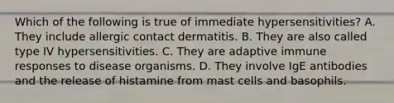 Which of the following is true of immediate hypersensitivities? A. They include allergic contact dermatitis. B. They are also called type IV hypersensitivities. C. They are adaptive immune responses to disease organisms. D. They involve IgE antibodies and the release of histamine from mast cells and basophils.