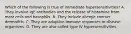 Which of the following is true of immediate hypersensitivities? A. They involve IgE antibodies and the release of histamine from mast cells and basophils. B. They include allergic contact dermatitis. C. They are adaptive immune responses to disease organisms. D. They are also called type IV hypersensitivities.