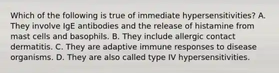 Which of the following is true of immediate hypersensitivities? A. They involve IgE antibodies and the release of histamine from mast cells and basophils. B. They include allergic contact dermatitis. C. They are adaptive immune responses to disease organisms. D. They are also called type IV hypersensitivities.