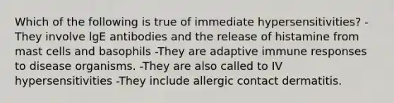 Which of the following is true of immediate hypersensitivities? -They involve lgE antibodies and the release of histamine from mast cells and basophils -They are adaptive immune responses to disease organisms. -They are also called to IV hypersensitivities -They include allergic contact dermatitis.