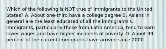 Which of the following is NOT true of immigrants to the United States? A. About one-third have a college degree B. Asians in general are the least educated of all the immigrants C. Immigrants, particularly those from Latin America, tend to earn lower wages and have higher incidents of poverty. D. About 39 percent of the current immigrants have arrived since 2000.