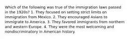 Which of the following was true of the immigration laws passed in the 1920s? 1. They focused on setting strict limits on immigration from Mexico. 2. They encouraged Asians to immigrate to America. 3. They favored immigrants from northern and western Europe. 4. They were the most welcoming and nondiscriminatory in American history.