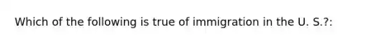 Which of the following is true of immigration in the U. S.?: