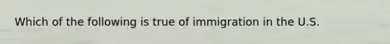 Which of the following is true of immigration in the U.S.