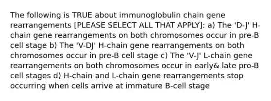 The following is TRUE about immunoglobulin chain gene rearrangements [PLEASE SELECT ALL THAT APPLY]: a) The 'D-J' H-chain gene rearrangements on both chromosomes occur in pre-B cell stage b) The 'V-DJ' H-chain gene rearrangements on both chromosomes occur in pre-B cell stage c) The 'V-J' L-chain gene rearrangements on both chromosomes occur in early& late pro-B cell stages d) H-chain and L-chain gene rearrangements stop occurring when cells arrive at immature B-cell stage