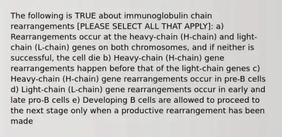 The following is TRUE about immunoglobulin chain rearrangements [PLEASE SELECT ALL THAT APPLY]: a) Rearrangements occur at the heavy-chain (H-chain) and light-chain (L-chain) genes on both chromosomes, and if neither is successful, the cell die b) Heavy-chain (H-chain) gene rearrangements happen before that of the light-chain genes c) Heavy-chain (H-chain) gene rearrangements occur in pre-B cells d) Light-chain (L-chain) gene rearrangements occur in early and late pro-B cells e) Developing B cells are allowed to proceed to the next stage only when a productive rearrangement has been made