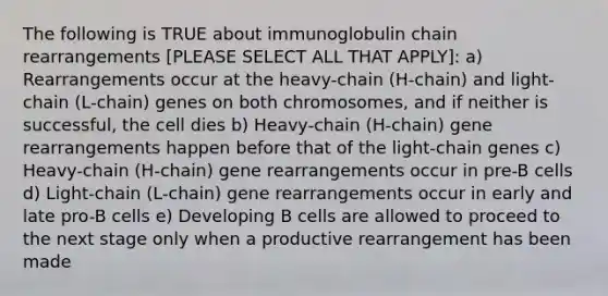 The following is TRUE about immunoglobulin chain rearrangements [PLEASE SELECT ALL THAT APPLY]: a) Rearrangements occur at the heavy-chain (H-chain) and light-chain (L-chain) genes on both chromosomes, and if neither is successful, the cell dies b) Heavy-chain (H-chain) gene rearrangements happen before that of the light-chain genes c) Heavy-chain (H-chain) gene rearrangements occur in pre-B cells d) Light-chain (L-chain) gene rearrangements occur in early and late pro-B cells e) Developing B cells are allowed to proceed to the next stage only when a productive rearrangement has been made