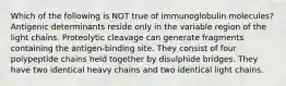 Which of the following is NOT true of immunoglobulin molecules? Antigenic determinants reside only in the variable region of the light chains. Proteolytic cleavage can generate fragments containing the antigen-binding site. They consist of four polypeptide chains held together by disulphide bridges. They have two identical heavy chains and two identical light chains.