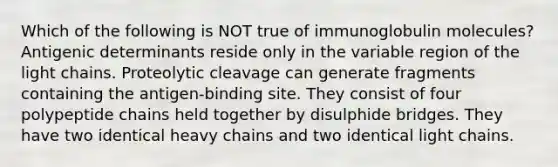 Which of the following is NOT true of immunoglobulin molecules? Antigenic determinants reside only in the variable region of the light chains. Proteolytic cleavage can generate fragments containing the antigen-binding site. They consist of four polypeptide chains held together by disulphide bridges. They have two identical heavy chains and two identical light chains.