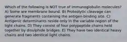 Which of the following is NOT true of immunoglobulin molecules? A) Some are membrane bound. B) Proteolytic cleavage can generate fragments containing the antigen-binding site. C) Antigenic determinants reside only in the variable region of the light chains. D) They consist of four polypeptide chains held together by disulphide bridges. E) They have two identical heavy chains and two identical light chains.