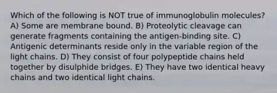 Which of the following is NOT true of immunoglobulin molecules? A) Some are membrane bound. B) Proteolytic cleavage can generate fragments containing the antigen-binding site. C) Antigenic determinants reside only in the variable region of the light chains. D) They consist of four polypeptide chains held together by disulphide bridges. E) They have two identical heavy chains and two identical light chains.