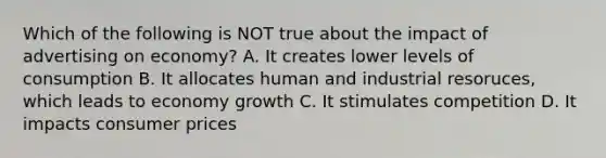 Which of the following is NOT true about the impact of advertising on economy? A. It creates lower levels of consumption B. It allocates human and industrial resoruces, which leads to economy growth C. It stimulates competition D. It impacts consumer prices