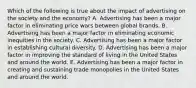 Which of the following is true about the impact of advertising on the society and the economy? A. Advertising has been a major factor in eliminating price wars between global brands. B. Advertising has been a major factor in eliminating economic inequities in the society. C. Advertising has been a major factor in establishing cultural diversity. D. Advertising has been a major factor in improving the standard of living in the United States and around the world. E. Advertising has been a major factor in creating and sustaining trade monopolies in the United States and around the world.