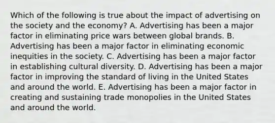 Which of the following is true about the impact of advertising on the society and the economy? A. Advertising has been a major factor in eliminating price wars between global brands. B. Advertising has been a major factor in eliminating economic inequities in the society. C. Advertising has been a major factor in establishing cultural diversity. D. Advertising has been a major factor in improving the standard of living in the United States and around the world. E. Advertising has been a major factor in creating and sustaining trade monopolies in the United States and around the world.