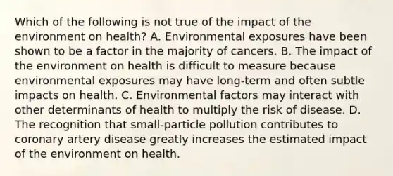 Which of the following is not true of the impact of the environment on health? A. Environmental exposures have been shown to be a factor in the majority of cancers. B. The impact of the environment on health is difficult to measure because environmental exposures may have long-term and often subtle impacts on health. C. Environmental factors may interact with other determinants of health to multiply the risk of disease. D. The recognition that small-particle pollution contributes to coronary artery disease greatly increases the estimated impact of the environment on health.