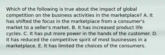 Which of the following is true about the impact of global competition on the business activities in the marketplace? A. It has shifted the focus in the marketplace from a consumer's market to a seller's market. B. It has increased product life cycles. C. It has put more power in the hands of the customer. D. It has reduced the competitive spirit of most businesses in a marketplace. E. It has limited the choices of the consumers.