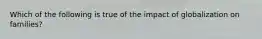 Which of the following is true of the impact of globalization on families?