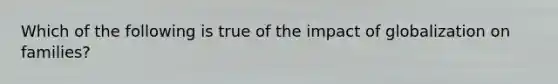 Which of the following is true of the impact of globalization on families?