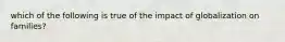 which of the following is true of the impact of globalization on families?