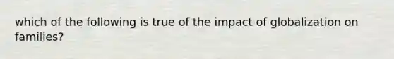 which of the following is true of the impact of globalization on families?