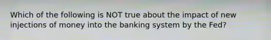 Which of the following is NOT true about the impact of new injections of money into the banking system by the Fed?