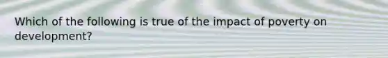 Which of the following is true of the impact of poverty on development?