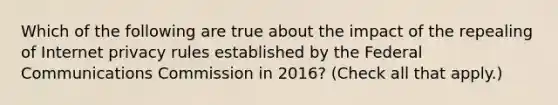 Which of the following are true about the impact of the repealing of Internet privacy rules established by the Federal Communications Commission in 2016? (Check all that apply.)