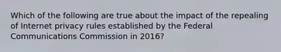 Which of the following are true about the impact of the repealing of Internet privacy rules established by the Federal Communications Commission in 2016?