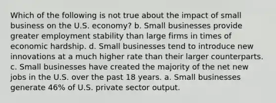 Which of the following is not true about the impact of small business on the U.S. economy? b. Small businesses provide greater employment stability than large firms in times of economic hardship. d. Small businesses tend to introduce new innovations at a much higher rate than their larger counterparts. c. Small businesses have created the majority of the net new jobs in the U.S. over the past 18 years. a. Small businesses generate 46% of U.S. private sector output.