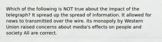 Which of the following is NOT true about the impact of the telegraph? It spread up the spread of information. It allowed for news to transmitted over the wire. Its monopoly by Western Union raised concerns about media's effects on people and society All are correct.