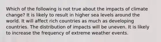 Which of the following is not true about the impacts of climate change? It is likely to result in higher sea levels around the world. It will affect rich countries as much as developing countries. The distribution of impacts will be uneven. It is likely to increase the frequency of extreme weather events.