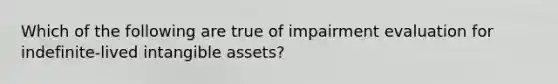 Which of the following are true of impairment evaluation for indefinite-lived <a href='https://www.questionai.com/knowledge/kfaeAOzavC-intangible-assets' class='anchor-knowledge'>intangible assets</a>?