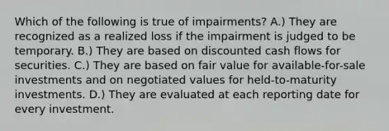 Which of the following is true of impairments? A.) They are recognized as a realized loss if the impairment is judged to be temporary. B.) They are based on discounted cash flows for securities. C.) They are based on fair value for available-for-sale investments and on negotiated values for held-to-maturity investments. D.) They are evaluated at each reporting date for every investment.