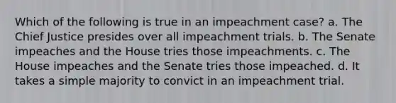 Which of the following is true in an impeachment case? a. The Chief Justice presides over all impeachment trials. b. The Senate impeaches and the House tries those impeachments. c. The House impeaches and the Senate tries those impeached. d. It takes a simple majority to convict in an impeachment trial.