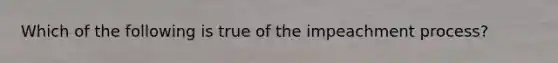 Which of the following is true of the impeachment process?