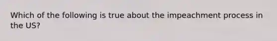 Which of the following is true about the impeachment process in the US?