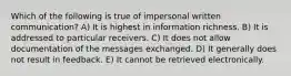 Which of the following is true of impersonal written communication? A) It is highest in information richness. B) It is addressed to particular receivers. C) It does not allow documentation of the messages exchanged. D) It generally does not result in feedback. E) It cannot be retrieved electronically.