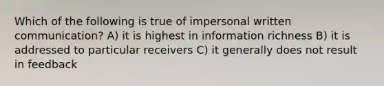 Which of the following is true of impersonal written communication? A) it is highest in information richness B) it is addressed to particular receivers C) it generally does not result in feedback