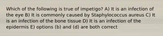 Which of the following is true of impetigo? A) It is an infection of the eye B) It is commonly caused by Staphylococcus aureus C) It is an infection of the bone tissue D) It is an infection of the epidermis E) options (b) and (d) are both correct