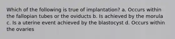 Which of the following is true of implantation? a. Occurs within the fallopian tubes or the oviducts b. Is achieved by the morula c. Is a uterine event achieved by the blastocyst d. Occurs within the ovaries