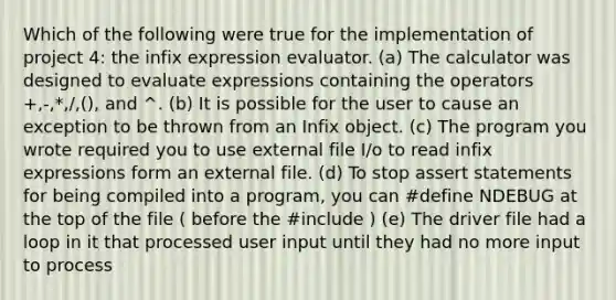 Which of the following were true for the implementation of project 4: the infix expression evaluator. (a) The calculator was designed to evaluate expressions containing the operators +,-,*,/,(), and ^. (b) It is possible for the user to cause an exception to be thrown from an Infix object. (c) The program you wrote required you to use external file I/o to read infix expressions form an external file. (d) To stop assert statements for being compiled into a program, you can #define NDEBUG at the top of the file ( before the #include ) (e) The driver file had a loop in it that processed user input until they had no more input to process