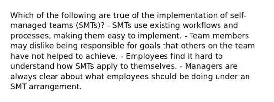 Which of the following are true of the implementation of self-managed teams (SMTs)? - SMTs use existing workflows and processes, making them easy to implement. - Team members may dislike being responsible for goals that others on the team have not helped to achieve. - Employees find it hard to understand how SMTs apply to themselves. - Managers are always clear about what employees should be doing under an SMT arrangement.