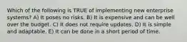 Which of the following is TRUE of implementing new enterprise systems? A) It poses no risks. B) It is expensive and can be well over the budget. C) It does not require updates. D) It is simple and adaptable. E) It can be done in a short period of time.