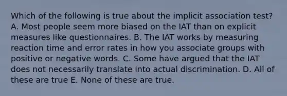 Which of the following is true about the implicit association test? A. Most people seem more biased on the IAT than on explicit measures like questionnaires. B. The IAT works by measuring reaction time and error rates in how you associate groups with positive or negative words. C. Some have argued that the IAT does not necessarily translate into actual discrimination. D. All of these are true E. None of these are true.