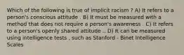 Which of the following is true of implicit racism ? A) It refers to a person's conscious attitude . B) It must be measured with a method that does not require a person's awareness . C) It refers to a person's openly shared attitude .. D) It can be measured using intelligence tests , such as Stanford - Binet Intelligence Scales