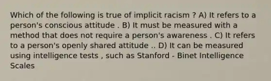 Which of the following is true of implicit racism ? A) It refers to a person's conscious attitude . B) It must be measured with a method that does not require a person's awareness . C) It refers to a person's openly shared attitude .. D) It can be measured using intelligence tests , such as Stanford - Binet Intelligence Scales