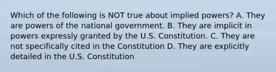 Which of the following is NOT true about implied powers? A. They are powers of the national government. B. They are implicit in powers expressly granted by the U.S. Constitution. C. They are not specifically cited in the Constitution D. They are explicitly detailed in the U.S. Constitution