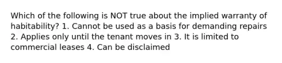 Which of the following is NOT true about the implied warranty of habitability? 1. Cannot be used as a basis for demanding repairs 2. Applies only until the tenant moves in 3. It is limited to commercial leases 4. Can be disclaimed