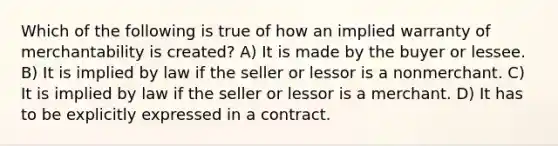 Which of the following is true of how an implied warranty of merchantability is created? A) It is made by the buyer or lessee. B) It is implied by law if the seller or lessor is a nonmerchant. C) It is implied by law if the seller or lessor is a merchant. D) It has to be explicitly expressed in a contract.